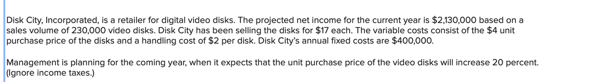 Disk City, Incorporated, is a retailer for digital video disks. The projected net income for the current year is $2,130,000 based on a
sales volume of 230,000 video disks. Disk City has been selling the disks for $17 each. The variable costs consist of the $4 unit
purchase price of the disks and a handling cost of $2 per disk. Disk City's annual fixed costs are $400,000.
Management is planning for the coming year, when it expects that the unit purchase price of the video disks will increase 20 percent.
(Ignore income taxes.)