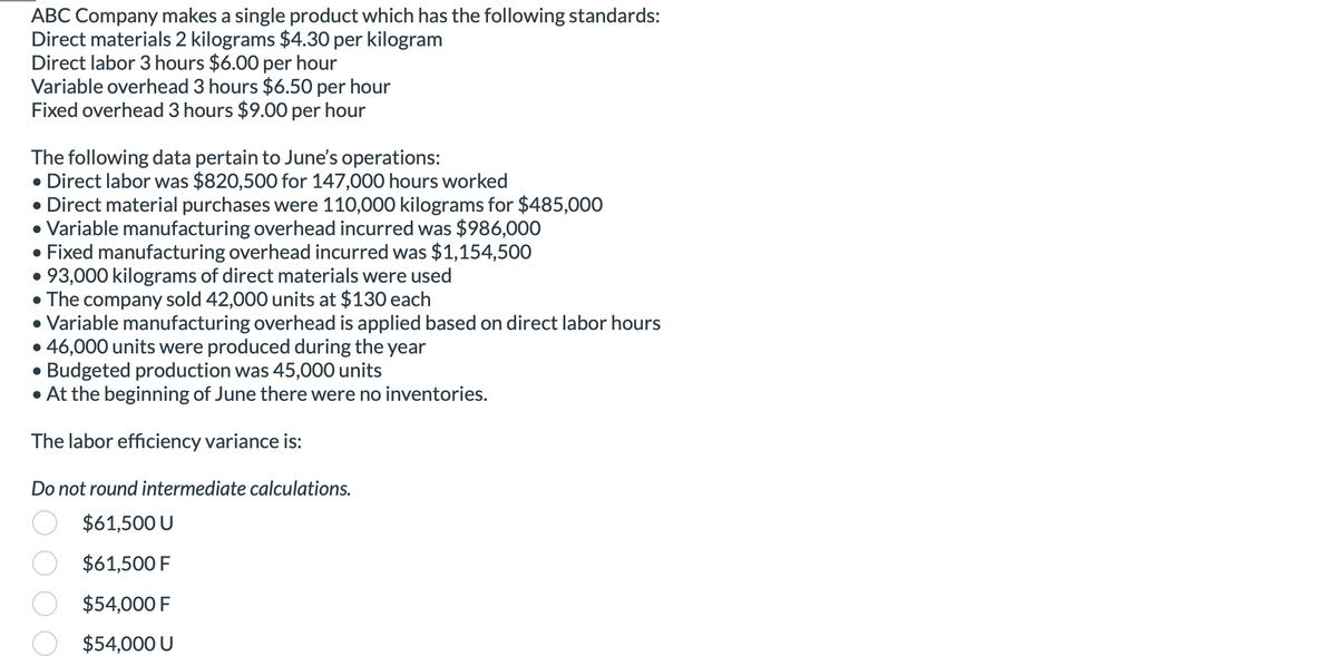 ABC Company makes a single product which has the following standards:
Direct materials 2 kilograms $4.30 per kilogram
Direct labor 3 hours $6.00 per hour
Variable overhead 3 hours $6.50 per hour
Fixed overhead 3 hours $9.00 per hour
The following data pertain to June's operations:
• Direct labor was $820,500 for 147,000 hours worked
●
Direct material purchases were 110,000 kilograms for $485,000
• Variable manufacturing overhead incurred was $986,000
• Fixed manufacturing overhead incurred was $1,154,500
• 93,000 kilograms of direct materials were used
• The company sold 42,000 units at $130 each
• Variable manufacturing overhead is applied based on direct labor hours
• 46,000 units were produced during the year
● Budgeted production was 45,000 units
• At the beginning of June there were no inventories.
The labor efficiency variance is:
Do not round intermediate calculations.
$61,500 U
$61,500 F
$54,000 F
$54,000 U