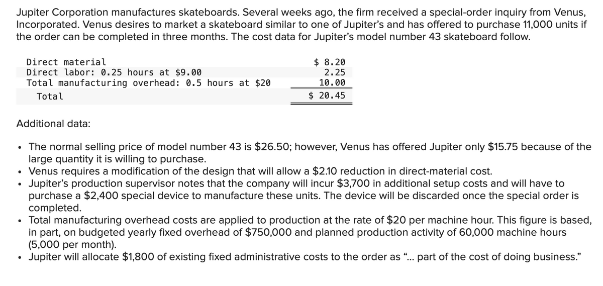 Jupiter Corporation manufactures skateboards. Several weeks ago, the firm received a special-order inquiry from Venus,
Incorporated. Venus desires to market a skateboard similar to one of Jupiter's and has offered to purchase 11,000 units if
the order can be completed in three months. The cost data for Jupiter's model number 43 skateboard follow.
Additional data:
●
Direct material
Direct labor: 0.25 hours at $9.00
Total manufacturing overhead: 0.5 hours at $20
Total
The normal selling price of model number 43 is $26.50; however, Venus has offered Jupiter only $15.75 because of the
large quantity it is willing to purchase.
• Venus requires a modification of the design that will allow a $2.10 reduction in direct-material cost.
Jupiter's production supervisor notes that the company will incur $3,700 in additional setup costs and will have to
purchase a $2,400 special device to manufacture these units. The device will be discarded once the special order is
completed.
●
●
$ 8.20
2.25
10.00
$20.45
Total manufacturing overhead costs are applied to production at the rate of $20 per machine hour. This figure is based,
in part, on budgeted yearly fixed overhead of $750,000 and planned production activity of 60,000 machine hours
(5,000 per month).
Jupiter will allocate $1,800 of existing fixed administrative costs to the order as "... part of the cost of doing business."