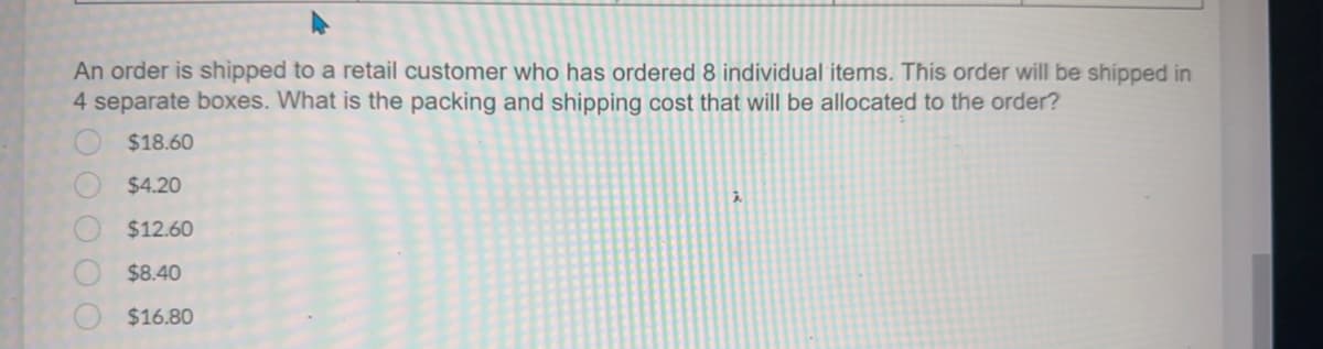 An order is shipped to a retail customer who has ordered 8 individual items. This order will be shipped in
4 separate boxes. What is the packing and shipping cost that will be allocated to the order?
$18.60
$4.20
$12.60
$8.40
$16.80
0000