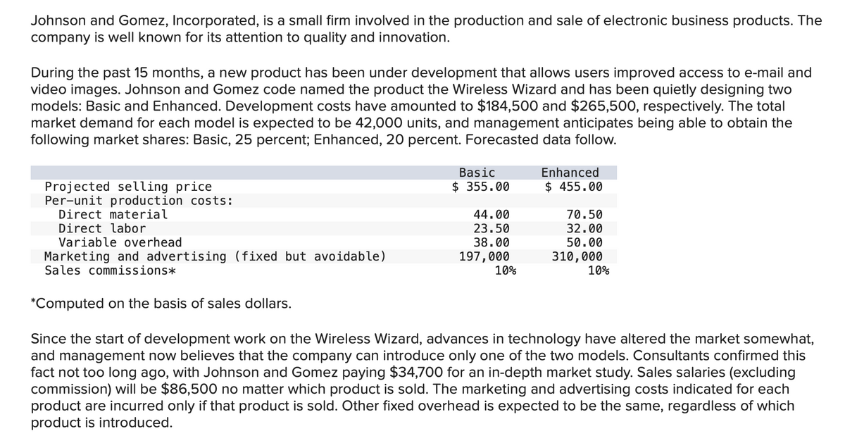 Johnson and Gomez, Incorporated, is a small firm involved in the production and sale of electronic business products. The
company is well known for its attention to quality and innovation.
During the past 15 months, a new product has been under development that allows users improved access to e-mail and
video images. Johnson and Gomez code named the product the Wireless Wizard and has been quietly designing two
models: Basic and Enhanced. Development costs have amounted to $184,500 and $265,500, respectively. The total
market demand for each model is expected to be 42,000 units, and management anticipates being able to obtain the
following market shares: Basic, 25 percent; Enhanced, 20 percent. Forecasted data follow.
Projected selling price
Per-unit production costs:
Direct material
Direct labor
Variable overhead
Basic
$ 355.00
44.00
23.50
38.00
197,000
10%
Enhanced
$ 455.00
70.50
32.00
50.00
310,000
10%
Marketing and advertising (fixed but avoidable)
Sales commissions*
*Computed on the basis of sales dollars.
Since the start of development work on the Wireless Wizard, advances in technology have altered the market somewhat,
and management now believes that the company can introduce only one of the two models. Consultants confirmed this
fact not too long ago, with Johnson and Gomez paying $34,700 for an in-depth market study. Sales salaries (excluding
commission) will be $86,500 no matter which product is sold. The marketing and advertising costs indicated for each
product are incurred only if that product is sold. Other fixed overhead is expected to be the same, regardless of which
product is introduced.