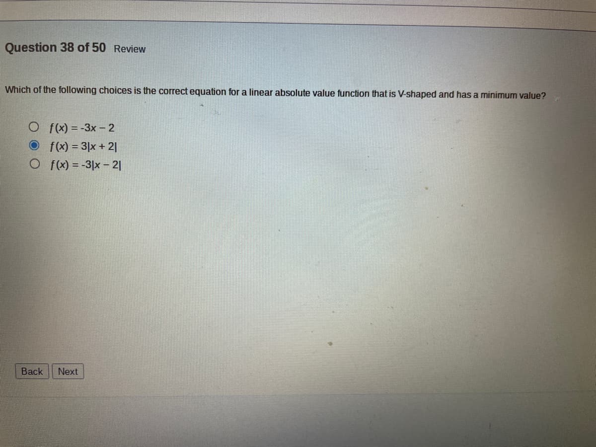 Question 38 of 50 Review
Which of the following choices is the correct equation for a linear absolute value function that is V-shaped and has a minimum value?
Of(x)=-3x-2
f(x) = 3|x + 21
Of(x) = -3x - 21
Back Next