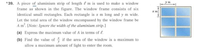 ym
*39. A piece of aluminium strip of length e m is used to make a window
frame as shown in the figure. The window frame consists of six
identical small rectangles. Each rectangle is x m long and y m wide.
Let the total area of the window encompassed by the window frame be
A m'. [Note: Ignore the width of the aluminium strip.)
(a) Express the maximum value of A in terms of e.
(b) Find the value of if the area of the window is a maximum to
allow a maximum amount of light to enter the room.
