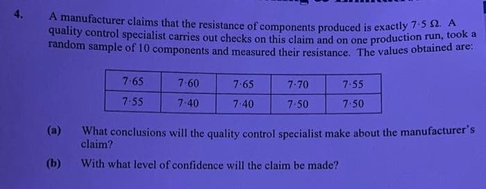 4.
A manufacturer claims that the resistance of components produced is exactly 7:5 $2. A
quality control specialist carries out checks on this claim and on one production run, took
random sample of 10 components and measured their resistance. The values obtained are:
7.65
7-60
7.65
7-70
7.55
7.55
7.40
7.40
7.50
7:50
(a)
What conclusions will the quality control specialist make about the manufacturer's
claim?
(b)
With what level of confidence will the claim be made?
