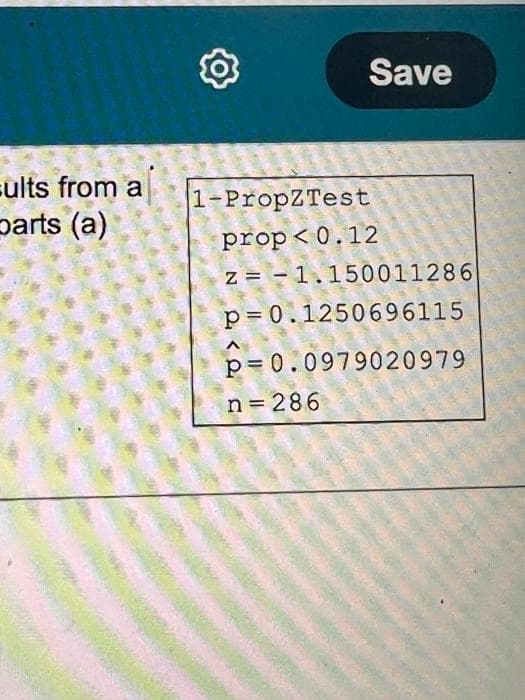 Save
sults from a
parts (a)
1-PropZTest
prop< 0.12
z = - 1.150011286
p= 0.1250696115
p= 0.0979020979
n 286
