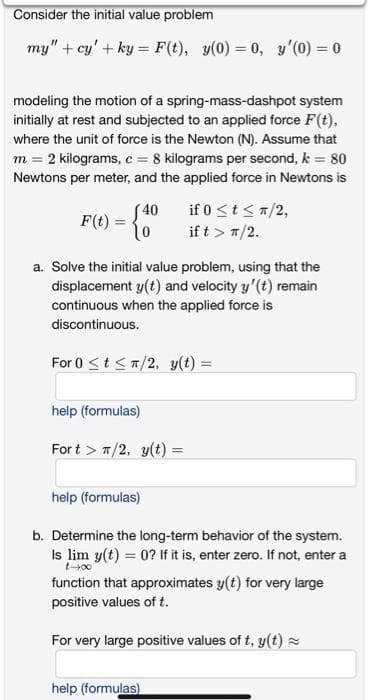 Consider the initial value problem
my" + cy' + ky = F(t), y(0) = 0, y'(0) = 0
modeling the motion of a spring-mass-dashpot system
initially at rest and subjected to an applied force F(t),
where the unit of force is the Newton (N). Assume that
m = 2 kilograms, c = 8 kilograms per second, k = 80
Newtons per meter, and the applied force in Newtons is
if 0 <t <a/2,
if t > 7/2.
F(t) = {0
S40
a. Solve the initial value problem, using that the
displacement y(t) and velocity y'(t) remain
continuous when the applied force is
discontinuous.
For 0 <t<7/2, y(t) =
help (formulas)
For t > 7/2, y(t) =
%3D
help (formulas)
b. Determine the long-term behavior of the system.
Is lim y(t) = 0? If it is, enter zero. If not, enter a
t-00
function that approximates y(t) for very large
positive values of t.
For very large positive values of t, y(t) =
help (formulas)
