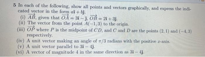 5 In each of the following, show all points and vectors graphically, and express the indi-
cated vector in the form aî + bj.
(i) AB, given that OA = 31- j, OB = 21 + 3j.
(ii) The vector from the point A(-1,3) to the origin.
(iii) OP where P is the midpoint of CD, and C and D are the points (2, 1) and (-4, 3)
respectively.
(iv) A unit vector making an angle of /3 radians with the positive r-axis.
(v) A unit vector parallel to 3î - 4j.
(vi) A vector of magnitude 4 in the same direction as 3î- 4j.
%3D
