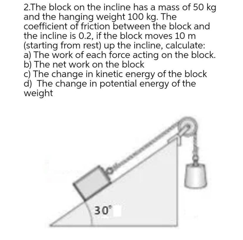 2.The block on the incline has a mass of 50 kg
and the hanging weight 100 kg. The
coefficient of friction between the block and
the incline is 0.2, if the block moves 10 m
(starting from rest) up the incline, calculate:
a) The work of each force acting on the block.
b) The net work on the block
c) The change in kinetic energy of the block
d) The change in potential energy of the
weight
30
