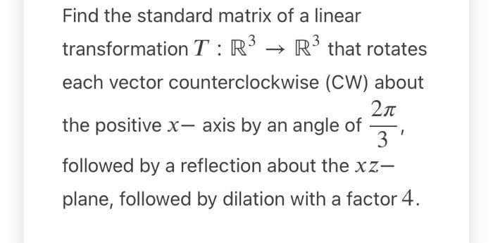 Find the standard matrix of a linear
3
transformation T : R
R' that rotates
each vector counterclockwise (CW) about
the positive x- axis by an angle of
3'
followed by a reflection about the xz-
plane, followed by dilation with a factor 4.
