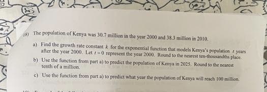 8) The population of Kenya was 30.7 million in the year 2000 and 38.3 million in 2010.
a) Find the growth rate constant k for the exponential function that models Kenya's population f years
after the year 2000. Let 0 represent the year 2000. Round to the nearest ten-thousandths place.
b) Use the function from part a) to predict the population of Kenya in 2025. Round to the nearest
tenth of a million.
c) Use the function from part a) to predict what year the population of Kenya will reach 100 million.
