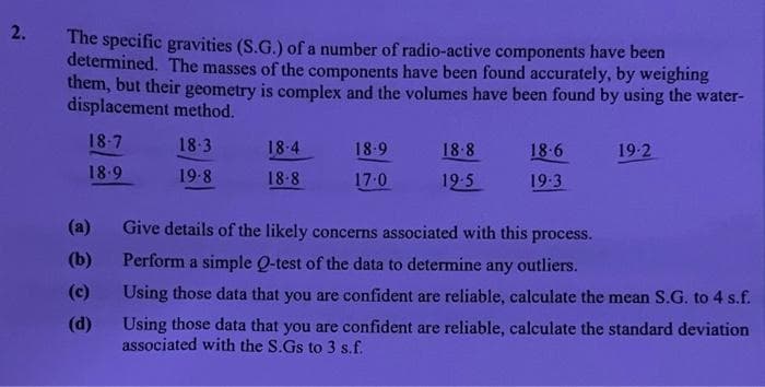 2.
The specific gravities (S.G.) of a number of radio-active components have been
determined. The masses of the components have been found accurately, by weighing
them, but their geometry is complex and the volumes have been found by using the water-
displacement method.
18-7
18-3
18-4
18.9
18-8
18.6
19-2
18.9
19-8
18-8
17:0
19-5
19.3
(a)
Give details of the likely concerns associated with this process.
(b)
Perform a simple Q-test of the data to determine any outliers.
(c)
Using those data that you are confident are reliable, calculate the mean S.G. to 4 s.f.
(d)
Using those data that you are confident are reliable, calculate the standard deviation
associated with the S.Gs to 3 s.f.
