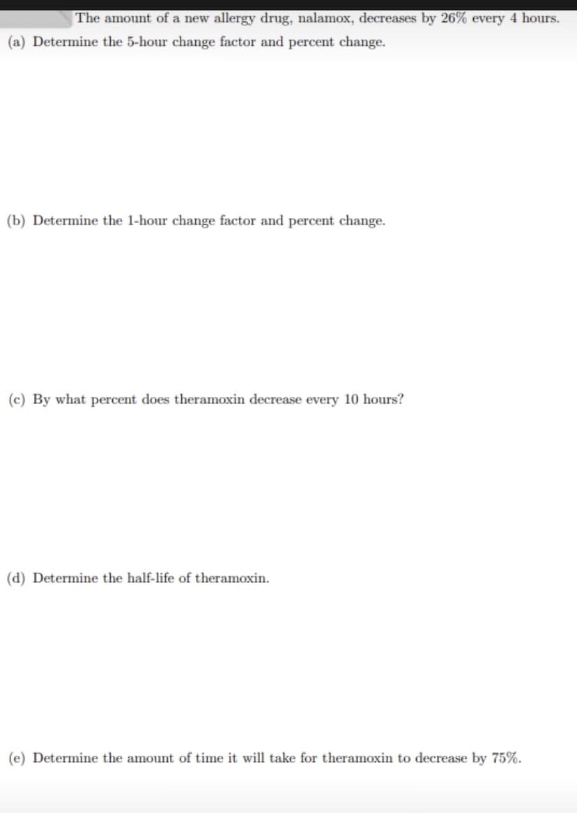 The amount of a new allergy drug, nalamox, decreases by 26% every 4 hours.
(a) Determine the 5-hour change factor and percent change.
(b) Determine the 1-hour change factor and percent change.
(c) By what percent does theramoxin decrease every 10 hours?
(d) Determine the half-life of theramoxin.
(e) Determine the amount of time it will take for theramoxin to decrease by 75%.
