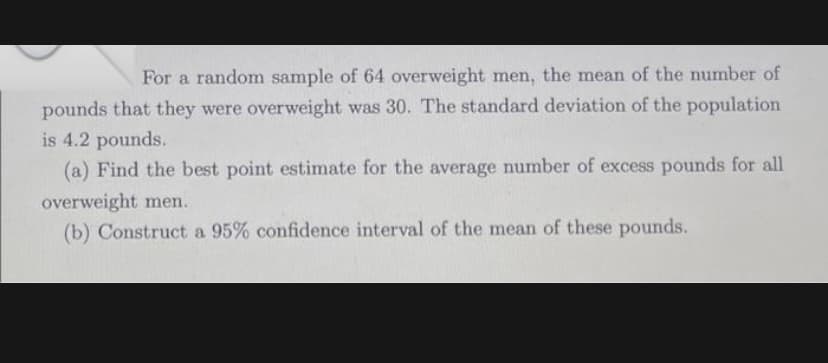 For a random sample of 64 overweight men, the mean of the number of
pounds that they were overweight was 30. The standard deviation of the population
is 4.2 pounds.
(a) Find the best point estimate for the average number of excess pounds for all
overweight men.
(b) Construct a 95% confidence interval of the mean of these pounds.
