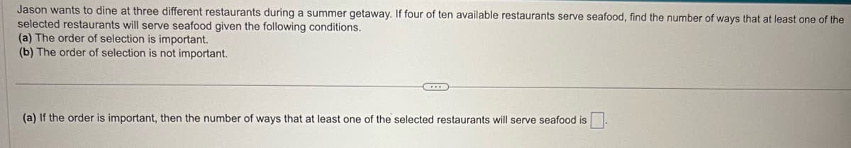 Jason wants to dine at three different restaurants during a summer getaway. If four of ten available restaurants serve seafood, find the number of ways that at least one of the
selected restaurants will serve seafood given the following conditions.
(a) The order of selection is important.
(b) The order of selection is not important.
..
(a) If the order is important, then the number of ways that at least one of the selected restaurants will serve seafood is.