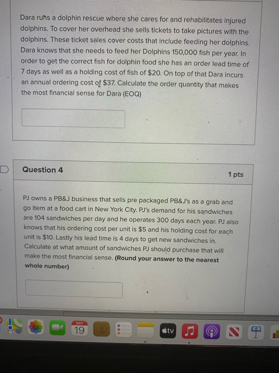Dara runs a dolphin rescue where she cares for and rehabilitates injured
dolphins. To cover her overhead she sells tickets to take pictures with the
dolphins. These ticket sales cover costs that include feeding her dolphins.
Dara knows that she needs to feed her Dolphins 150,000 fish per year. In
order to get the correct fish for dolphin food she has an order lead time of
7 days as well as a holding cost of fish of $20. On top of that Dara incurs
an annual ordering cost of $37. Calculate the order quantity that makes
the most financial sense for Dara (EOQ)
Question 4
1 pts
PJ owns a PB&J business that sells pre packaged PB&J's as a grab and
go item at a food cart in New York City. PJ's demand for his sandwiches
are 104 sandwiches per day and he operates 300 days each year. PJ also
knows that his ordering cost per unit is $5 and his holding cost for each
unit is $10. Lastly his lead time is 4 days to get new sandwiches in.
Calculate at what amount of sandwiches PJ should purchase that will
make the most financial sense. (Round your answer to the nearest
whole number)
ост
19
tv
