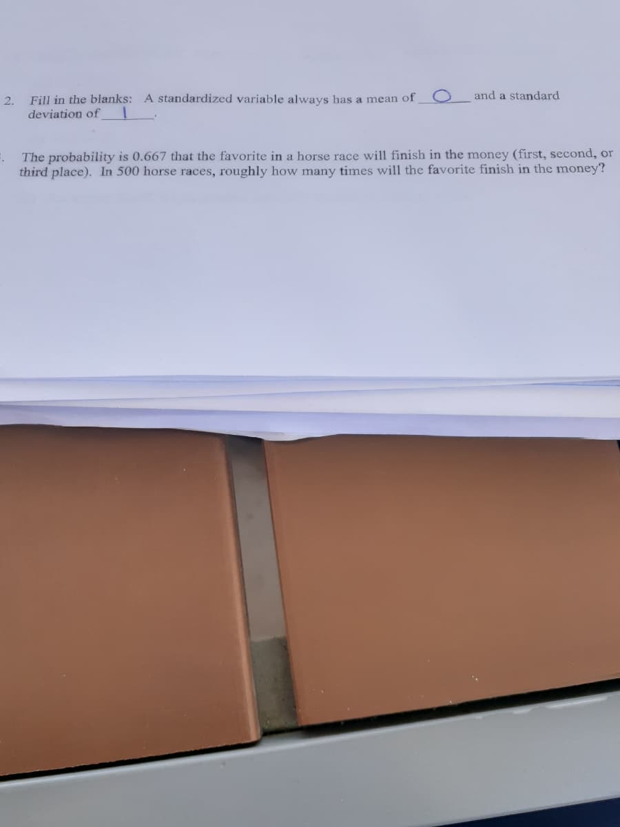 2.
Fill in the blanks: A standardized variable always has a mean of
and a standard
deviation of
The probability is 0.667 that the favorite in a horse race will finish in the money (first, second, or
third place). In 500 horse races, roughly how many times will the favorite finish in the money?
