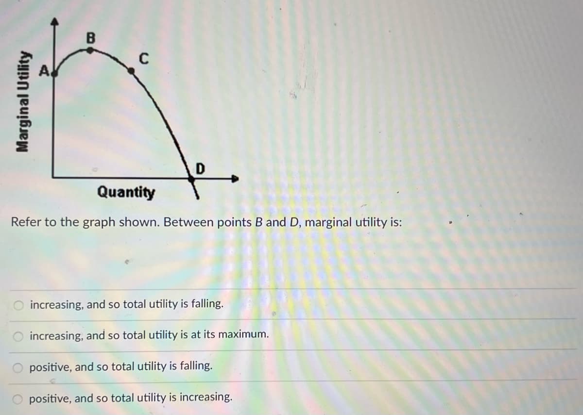 D
Quantity
Refer to the graph shown. Between points B and D, marginal utility is:
increasing, and so total utility is falling.
increasing, and so total utility is at its maximum.
positive, and so total utility is falling.
positive, and so total utility is increasing.
Marginal Utility
