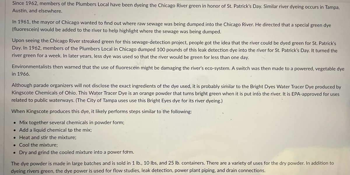 Since 1962, members of the Plumbers Local have been dyeing the Chicago River green in honor of St. Patrick's Day. Similar river dyeing occurs in Tampa,
Austin, and elsewhere.
In 1961, the mayor of Chicago wanted to find out where raw sewage was being dumped into the Chicago River. He directed that a special green dye
(fluorescein) would be added to the river to help highlight where the sewage was being dumped.
Upon seeing the Chicago River streaked green for this sewage-detection project, people got the idea that the river could be dyed green for St. Patrick's
Day. In 1962, members of the Plumbers Local in Chicago dumped 100 pounds of this leak detection dye into the river for St. Patrick's Day. It turned the
river green for a week. In later years, less dye was used so that the river would be green for less than one day.
Environmentalists then warned that the use of fluorescein might be damaging the river's eco-system. A switch was then made to a powered, vegetable dye
in 1966.
Although parade organizers will not disclose the exact ingredients of the dye used, it is probably similar to the Bright Dyes Water Tracer Dye produced by
Kingscote Chemicals of Ohio. This Water Tracer Dye is an orange powder that turns bright green when it is put into the river. It is EPA-approved for uses
related to public waterways. (The City of Tampa uses use this Bright Eyes dye for its river dyeing.)
When Kingscote produces this dye, it likely performs steps similar to the following:
• Mix together several chemicals in powder form;
• Add a liquid chemical to the mix;
• Heat and stir the mixture;
• Cool the mixture;
• Dry and grind the cooled mixture into a power form.
The dye powder is made in large batches and is sold in 1 lb., 10 Ibs, and 25 lb. containers. There are a variety of uses for the dry powder. In addition to
dyeing rivers green, the dye power is used for flow studies, leak detection, power plant piping, and drain connections.
