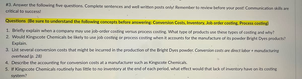 # 3. Anşwer the following five questions. Complete sentences and well written posts only! Remember to review before your post! Communication skills are
critical to success!
Questions (Be sure to understand the following concepts before answering: Conversion Costs, Inventory, Job order costing, Process costing)
1. Briefly explain when a company may use job-order costing versus process costing. What type of products use these types of costing and why?
2. Would Kingscote Chemicals be likely to use job costing or process costing when it accounts for the manufacture of its powder Bright Dyes products?
Explain.
3. List several conversion costs that might be incurred in the production of the Bright Dyes powder. Conversion costs are direct labor + manufacturing
overhead (p. 28)
4. Describe the accounting for conversion costs at a manufacturer such as Kingscote Chemicals.
5. If Kingscote Chemicals routinely has little to no inventory at the end of each period, what effect would that lack of inventory have on its costing
system?

