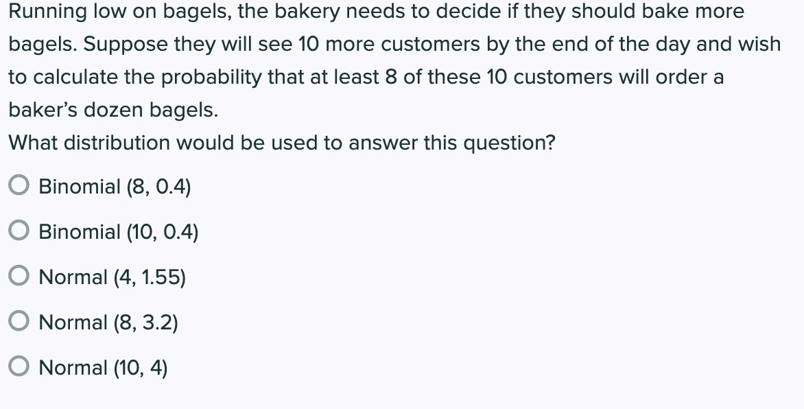 Running low on bagels, the bakery needs to decide if they should bake more
bagels. Suppose they will see 10 more customers by the end of the day and wish
to calculate the probability that at least 8 of these 10 customers will order a
baker's dozen bagels.
What distribution would be used to answer this question?
O Binomial (8, 0.4)
O Binomial (10, 0.4)
O Normal (4, 1.55)
O Normal (8, 3.2)
O Normal (10, 4)
