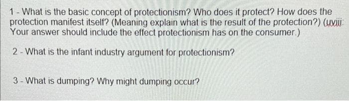 1- What is the basic concept of protectionism? Who does it protect? How does the
protection manifest itself? (Meaning explain what is the result of the protection?) (uvi
Your answer should include the effect protectionism has on the consumer.)
2- What is the infant industry argument for protectionism?
3- What is dumping? Why might dumping occur?
