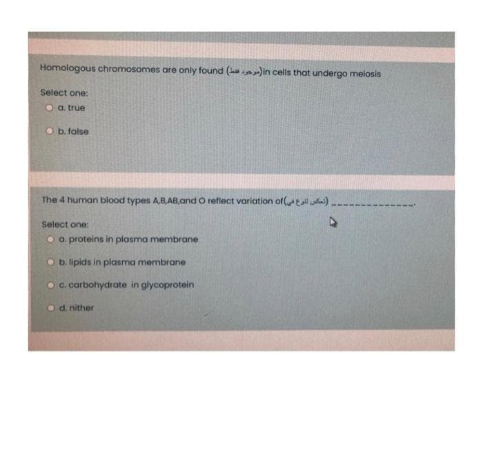 Homologous chromosomes are only found (h in cells that undergo meiosis
Select one:
O a. true
O b. false
The 4 human blood types A,B,AB,and O reflect variation of( ).
Select one:
O a. proteins in plasma membrane
O b. lipids in plasma membrane
O C. carbohydrate in glycoprotein
O d. nither
