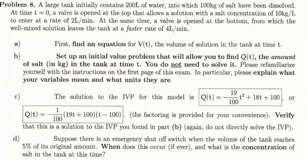 Problem 8. A large tank initially contains 200L of water, into which 100kg of salt have been dissolved.
At time t = 0, a valve is opened at the top that allows a solution with a salt concentration of 10kg/L
to enter at a rate of 2L/min. At the same time, a valve is opened at the bottom, from which the
well-mixed solution leaves the tank at a faster rate of 4L/min.
a)
b)
c)
d)
First, find an equation for V(t), the volume of solution in the tank at time t.
Set up an initial value problem that will allow you to find Q(t), the amount
of salt (in kg) in the tank at time t. You do not need to solve it. Please refamiliarize
yourself with the instructions on the first page of this exam. In particular, please explain what
your variables mean and what units they are.
Q(t)
==
19
The solution to the IVP for this model is Q(t)
=-
t2+18t+100
or
100
1
100
(19t+100) (t100). (the factoring is provided for your convenience). Verify
that this is a solution to the IVP you found in part (b) (again, do not directly solve the IVP).
Suppose there is an emergency shut off switch when the volume of the tank reaches
5% of its original amount. When does this occur (if ever), and what is the concentration of
salt in the tank at this time?