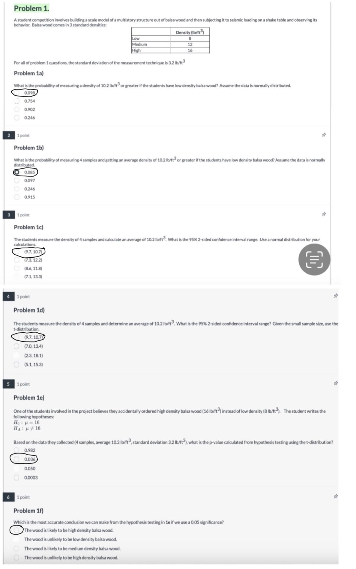 2
3
Problem 1.
A student competition involves building a scale model of a multistory structure out of balsa wood and then subjecting it to seismic loading on a shake table and observing its
behavior. Balsa wood comes in 3 standard densities:
Low
Medium
High
Density (lb/ft³)
8
12
16
For all of problem 1 questions, the standard deviation of the measurement technique is 3.2 lb/ft³
Problem 1a)
What is the probability of measuring a density of 10.2 lb/ft³ or greater if the students have low density balsa wood? Assume the data is normally distributed.
0.098
0.754
0.902
0.246
1 point
Problem 1b)
What is the probability of measuring 4 samples and getting an average density of 10.2 lb/ft³ or greater if the students have low density balsa wood? Assume the data is normally
distributed.
O 0.085
0.097
0.246
0.915
1 point
Problem 1c)
The students measure the density of 4 samples and calculate an average of 10.2 lb/ft³. What is the 95% 2-sided confidence interval range. Use a normal distribution for your
calculations.
(9.7, 10.7)
(7.3, 12.2)
Q
(8.6, 11.8)
(7.1, 13.3)
4
1 point
5
6
Problem 1d)
The students measure the density of 4 samples and determine an average of 10.2 lb/ft³. What is the 95% 2-sided confidence interval range? Given the small sample size, use the
t-distribution.
(9.7, 10.7)
(7.0, 13.4)
(2.3, 18.1)
(5.1, 15.3)
1 point
Problem 1e)
One of the students involved in the project believes they accidentally ordered high density balsa wood (16 lb/ft³) instead of low density (8 lb/ft³). The student writes the
following hypotheses:
Ho=16
HA: 16
Based on the data they collected (4 samples, average 10.2 lb/ft³, standard deviation 3.2 lb/ft³), what is the p-value calculated from hypothesis testing using the t-distribution?
0.982
0.036
0.050
0.0003
1 point
Problem 1f)
Which is the most accurate conclusion we can make from the hypothesis testing in 1e if we use a 0.05 significance?
The wood is likely to be high density balsa wood.
The wood is unlikely to be low density balsa wood.
The wood is likely to be medium density balsa wood.
The wood is unlikely to be high density balsa wood.
*