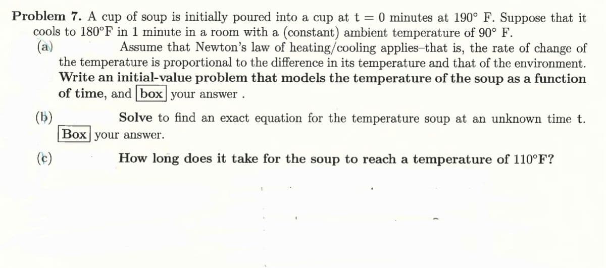 Problem 7. A cup of soup is initially poured into a cup at t = 0 minutes at 190° F. Suppose that it
cools to 180°F in 1 minute in a room with a (constant) ambient temperature of 90° F.
(a)
(b)
(c)
Assume that Newton's law of heating/cooling applies-that is, the rate of change of
the temperature is proportional to the difference in its temperature and that of the environment.
Write an initial-value problem that models the temperature of the soup as a function
of time, and box your answer.
Solve to find an exact equation for the temperature soup at an unknown time t.
Box your answer.
How long does it take for the soup to reach a temperature of 110°F?