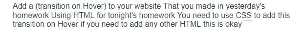 Add a (transition on Hover) to your website That you made in yesterday's
homework Using HTML for tonight's homework You need to use CSS to add this
transition on Hover if you need to add any other HTML this is okay
