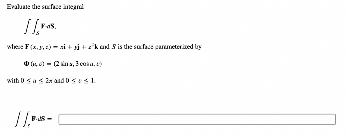 Evaluate the surface integral
//
S
where F(x, y, z) = xi + yj + z²k and S is the surface parameterized by
F.dS,
Þ(u, v) = (2 sin u, 3 cos u, v)
with 0 ≤ u ≤ 2π and 0 ≤ v ≤ 1.
||$
F.dS=
=