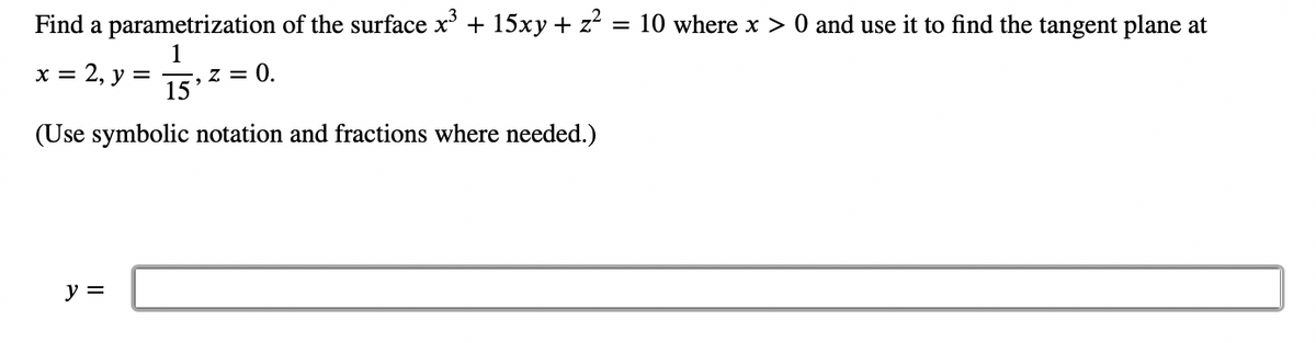 Find a parametrization of the surface x³ + 15xy + z² = 10 where x > 0 and use it to find the tangent plane at
1
x = 2, y =
15
(Use symbolic notation and fractions where needed.)
y =
, Z = 0.