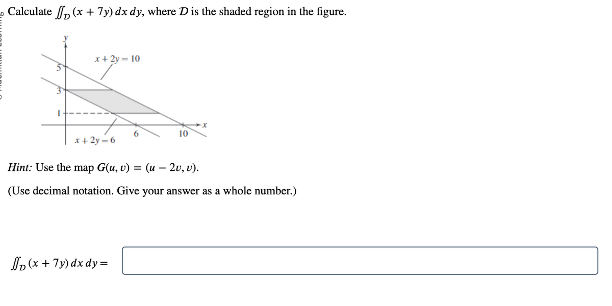 Calculate f (x + 7y) dx dy, where D is the shaded region in the figure.
x + 2y = 10
x + 2y = 6
6
(x + 7y) dx dy =
10
Hint: Use the map G(u, v) = (u – 2v, v).
(Use decimal notation. Give your answer as a whole number.)