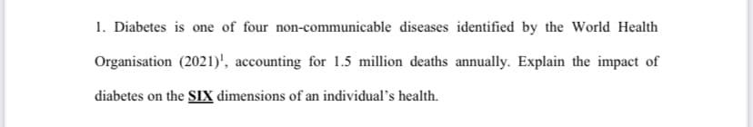 1. Diabetes is one of four non-communicable diseases identified by the World Health
Organisation (2021)', accounting for 1.5 million deaths annually. Explain the impact of
diabetes on the SIX dimensions of an individual's health.
