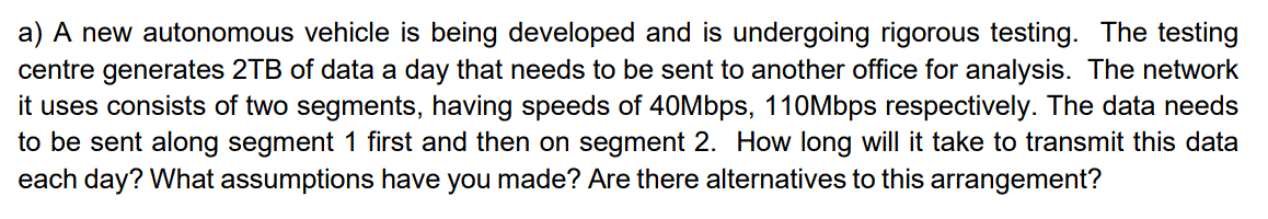 a) A new autonomous vehicle is being developed and is undergoing rigorous testing. The testing
centre generates 2TB of data a day that needs to be sent to another office for analysis. The network
it uses consists of two segments, having speeds of 40Mbps, 110Mbps respectively. The data needs
to be sent along segment 1 first and then on segment 2. How long will it take to transmit this data
each day? What assumptions have you made? Are there alternatives to this arrangement?
