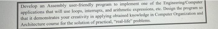 Develop an Assembly user-friendly program to implement one of the Engineering/Computer
applications that will use loops, interrupts, and arithmetic expressions, etc. Design the program so
that it demonstrates your creativity in applying obtained knowledge in Computer Organization and
Architecture course for the solution of practical, "real-life" problems.
