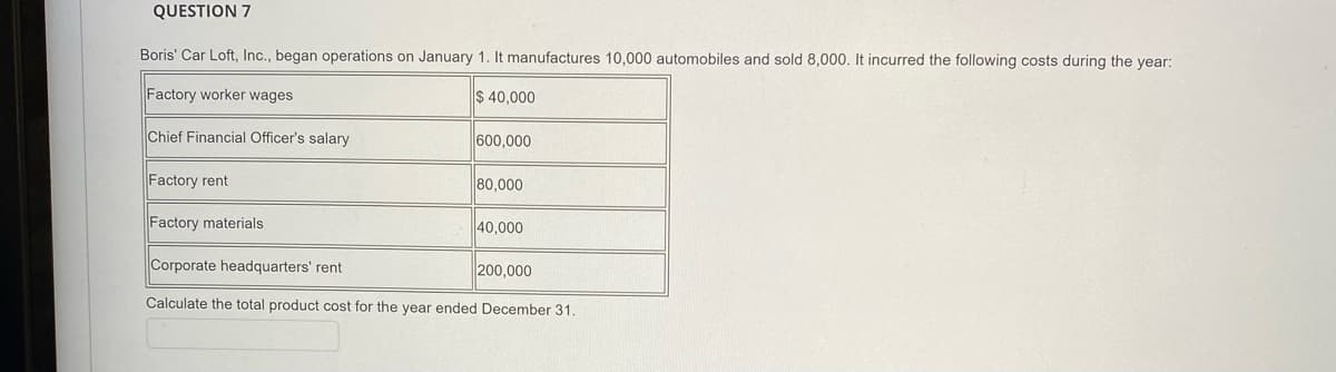 QUESTION 7
Boris' Car Loft, Inc., began operations on January 1. It manufactures 10,000 automobiles and sold 8,000. It incurred the following costs during the year:
Factory worker wages
$ 40,000
Chief Financial Officer's salary
600,000
Factory rent
80,000
Factory materials
40,000
Corporate headquarters' rent
200,000
Calculate the total product cost for the year ended December 31.
