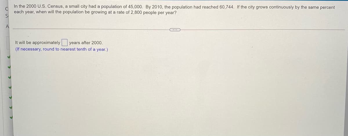 In the 2000 U.S. Census, a small city had a population of 45,000. By 2010, the population had reached 60,744. If the city grows continuously by the same percent
each year, when will the population be growing at a rate of 2,800 people per year?
A
It will be approximately y
years after 2000
(If necessary, round to nearest tenth of a year.)
