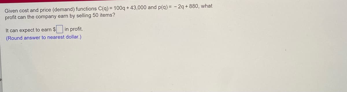 Given cost and price (demand) functions C(q) = 100q + 43,000 and p(g) = - 2q + 880, what
profit can the company earn by selling 50 items?
It can expect to earn $
in profit.
(Round answer to nearest dollar.)
