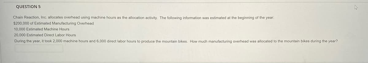 QUESTION 5
Chain Reaction, Inc. allocates overhead using machine hours as the allocation activity. The following information was estimated at the beginning of the year:
$200,000 of Estimated Manufacturing Overhead
10,000 Estimated Machine Hours
20,000 Estimated Direct Labor Hours
During the year, it took 2,000 machine hours and 6,000 direct labor hours to produce the mountain bikes. How much manufacturing overhead was allocated to the mountain bikes during the year?

