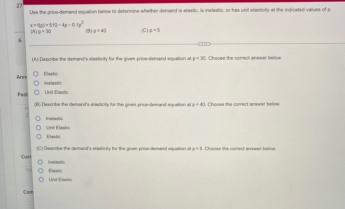 27
Use the price-demand equation below to determine whether demand is elastic, is inelastic, or has unit elasticity at the indicated values of p.
2
x = f(p) = 510 – 4p - 0.1p
(A) p = 30
(B) p = 40
(C) p = 5
(A) Describe the demand's elasticity for the given price-demand equation at p = 30. Choose the correct answer below.
Elastic
Ann
Inelastic
Unit Elastic
Past
(B) Describe the demand's elasticity for the given price-demand equation at p = 40. Choose the correct answer below.
FE
2
Inelastic
Unit Elastic
Elastic
(C) Describe the demand's elasticity for the given price-demand equation at p = 5. Choose the correct answer below.
Curr
Inelastic
TOI
Elastic
Unit Elastic
Com
O O O
