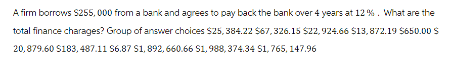 A firm borrows $255,000 from a bank and agrees to pay back the bank over 4 years at 12%. What are the
total finance charages? Group of answer choices $25,384.22 $67, 326.15 $22, 924.66 $13, 872.19 $650.00 $
20,879.60 $183, 487.11 $6.87 $1,892, 660.66 $1,988, 374.34 $1,765, 147.96