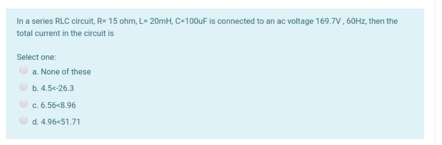 In a series RLC circuit, R= 15 ohm, L= 20mH, C=100UF is connected to an ac voltage 169.7V , 60HZ, then the
total current in the circuit is
Select one:
a. None of these
b. 4.5<-26.3
c. 6.56<8.96
d. 4.96<51.71
