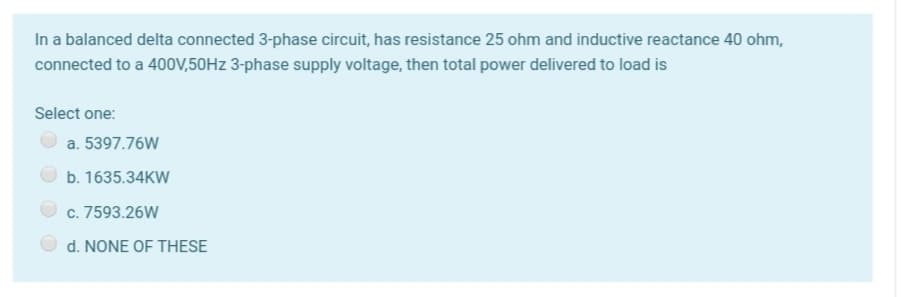 In a balanced delta connected 3-phase circuit, has resistance 25 ohm and inductive reactance 40 ohm,
connected to a 400V,50HZ 3-phase supply voltage, then total power delivered to load is
Select one:
a. 5397.76W
b. 1635.34KW
c. 7593.26W
d. NONE OF THESE
