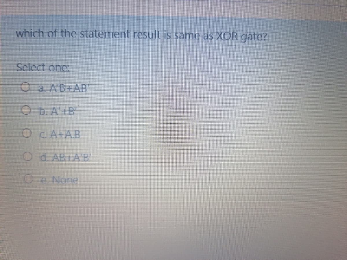 which of the statement result is same as XOR gate?
Select one:
O a. A'B+AB
O b. A'+B'
O C. A+A.B
O d. AB+A'B
O e None
