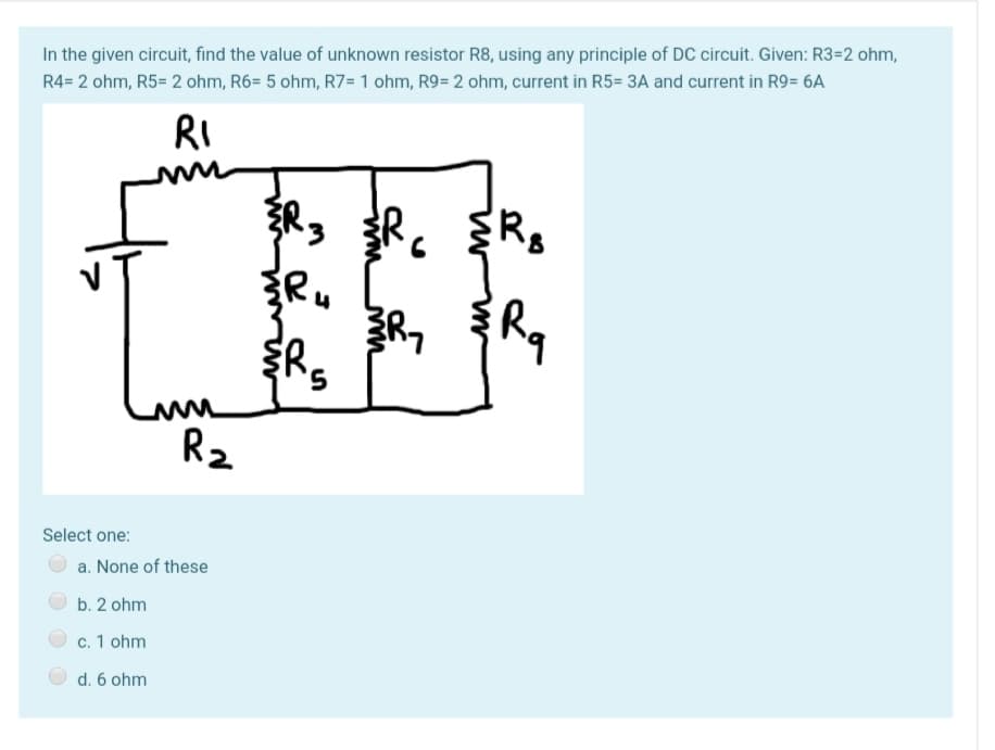 In the given circuit, find the value of unknown resistor R8, using any principle of DC circuit. Given: R3=2 ohm,
R4= 2 ohm, R5= 2 ohm, R6= 5 ohm, R7=1 ohm, R9= 2 ohm, current in R5= 3A and current in R9= 6A
RI
5,
R2
Select one:
a. None of these
b. 2 ohm
c. 1 ohm
d. 6 ohm
