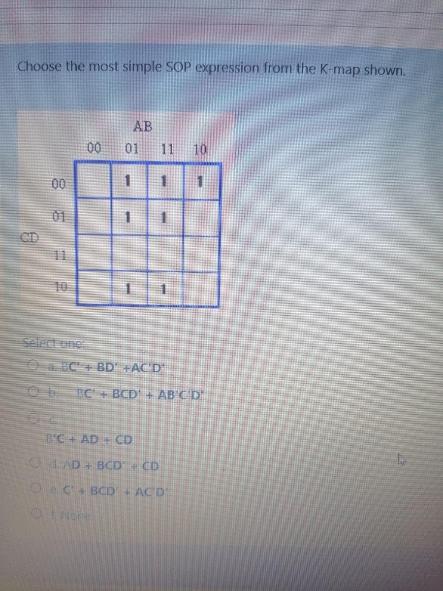 Choose the most simple SOP expression from the K-map shown.
AB
00
01
11
10
00
01
1.
11
10
Select one:
Oa BC + BD' +AC'D"
BC+ BCD'+ AB'C'D'
B'C+ AD + CD
O d.AD + BCD +CD
Oec+ BCD
+AC D'
OE None
