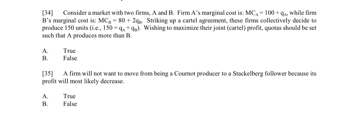 [34] Consider a market with two firms, A and B. Firm A's marginal cost is: MCA = 100+qA, while firm
B's marginal cost is: MCB = 80 + 2qB. Striking up a cartel agreement, these firms collectively decide to
produce 150 units (i.e., 150 = 9A + 9B). Wishing to maximize their joint (cartel) profit, quotas should be set
such that A produces more than B.
A.
B.
True
False
[35] A firm will not want to move from being a Cournot producer to a Stackelberg follower because its
profit will most likely decrease.
A.
B.
True
False