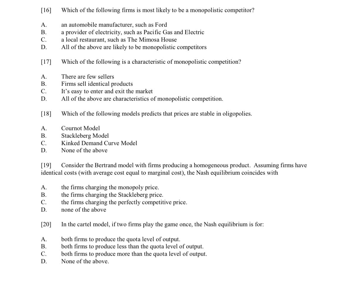 [16]
<AVA E SUA E <UA 25
A.
B.
C.
D.
[17]
A.
B.
C.
D.
[18]
A.
B.
C.
D.
[19]
A.
B.
C.
D.
[20]
ABCD
Which of the following firms is most likely to be a monopolistic competitor?
an automobile manufacturer, such as Ford
a provider of electricity, such as Pacific Gas and Electric
a local restaurant, such as The Mimosa House
A.
All of the above are likely to be monopolistic competitors
Which of the following is a characteristic of monopolistic competition?
There are few sellers
D.
Firms sell identical products
It's easy to enter and exit the market
Consider the Bertrand model with firms producing a homogeneous product. Assuming firms have
identical costs (with average cost equal to marginal cost), the Nash equilibrium coincides with
All of the above are characteristics of monopolistic competition.
Which of the following models predicts that prices are stable in oligopolies.
Cournot Model
Stackleberg Model
Kinked Demand Curve Model
In the cartel model, if two firms play the game once, the Nash equilibrium is for:
both firms to produce the quota level of output.
B. both firms to produce less than the quota level of output.
None of the above
the firms charging the monopoly price.
the firms charging the Stackleberg price.
the firms charging the perfectly competitive price.
none of the above
C. both firms to produce more than the quota level of output.
None of the above.