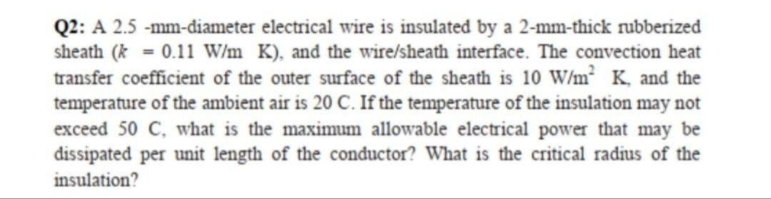 Q2: A 2.5 -mm-diameter electrical wire is insulated by a 2-mm-thick rubberized
sheath (* = 0.11 W/m K), and the wire/sheath interface. The convection heat
transfer coefficient of the outer surface of the sheath is 10 W/m² K, and the
temperature of the ambient air is 20 C. If the temperature of the insulation may not
exceed 50 C, what is the maximum allowable electrical power that may be
dissipated per unit length of the conductor? What is the critical radius of the
insulation?
